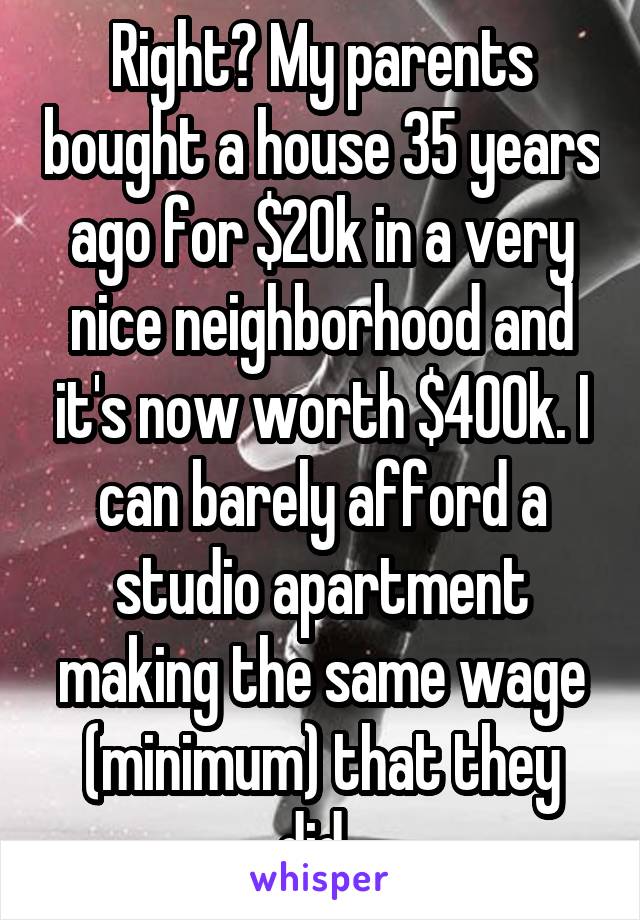 Right? My parents bought a house 35 years ago for $20k in a very nice neighborhood and it's now worth $400k. I can barely afford a studio apartment making the same wage (minimum) that they did. 