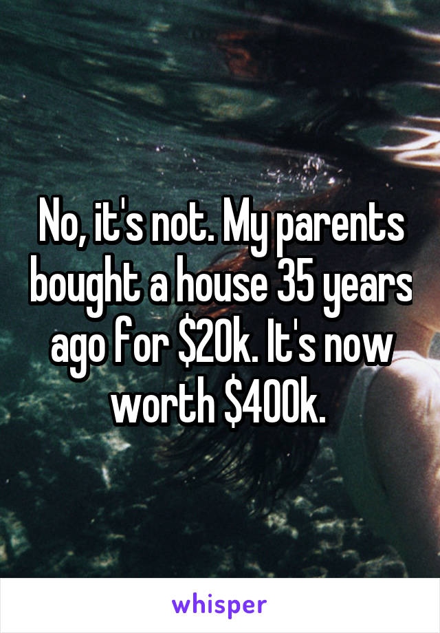 No, it's not. My parents bought a house 35 years ago for $20k. It's now worth $400k. 