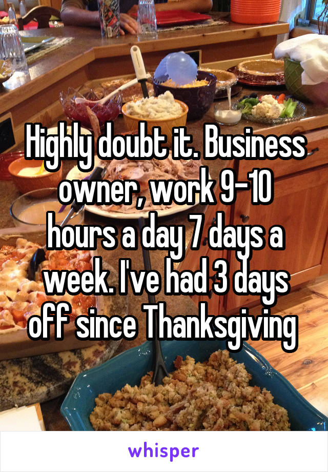 Highly doubt it. Business owner, work 9-10 hours a day 7 days a week. I've had 3 days off since Thanksgiving 