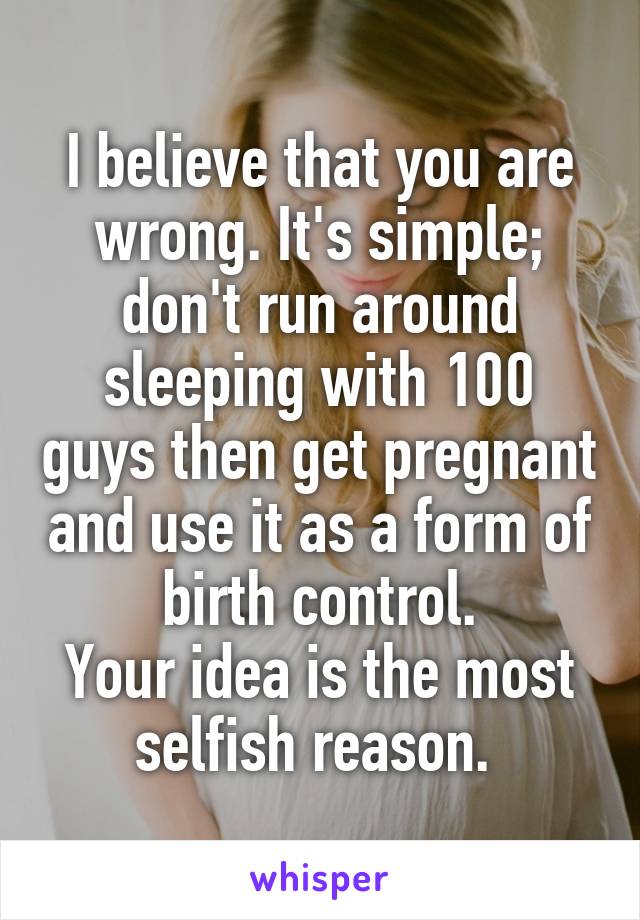 I believe that you are wrong. It's simple; don't run around sleeping with 100 guys then get pregnant and use it as a form of birth control.
Your idea is the most selfish reason. 