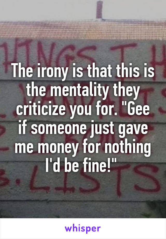 The irony is that this is the mentality they criticize you for. "Gee if someone just gave me money for nothing I'd be fine!" 