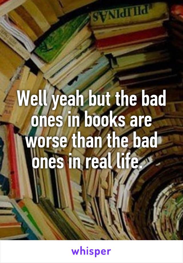 Well yeah but the bad ones in books are worse than the bad ones in real life.  