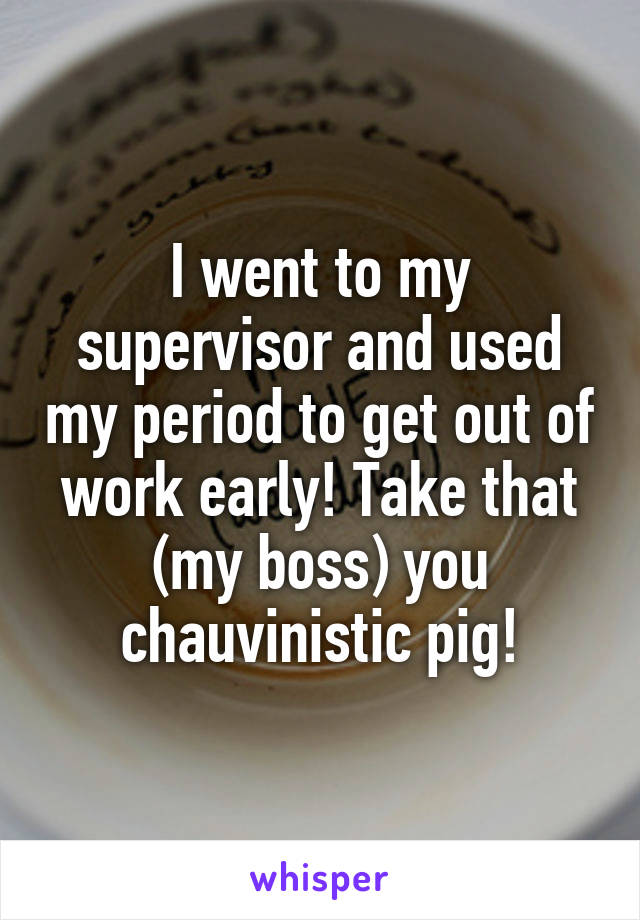 I went to my supervisor and used my period to get out of work early! Take that (my boss) you chauvinistic pig!