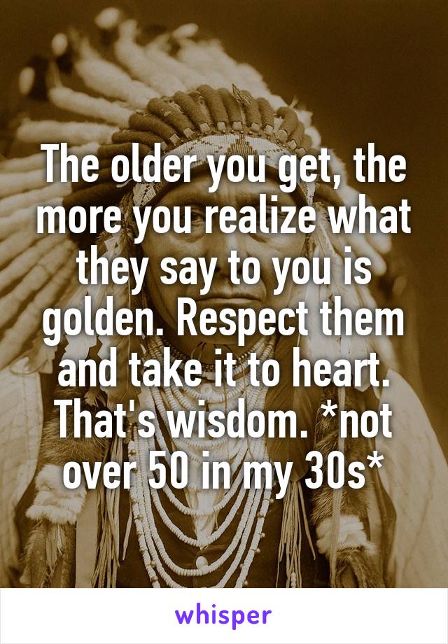 The older you get, the more you realize what they say to you is golden. Respect them and take it to heart. That's wisdom. *not over 50 in my 30s*