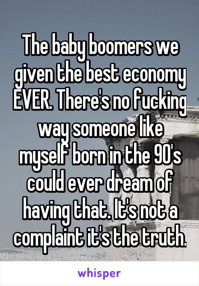 The baby boomers we given the best economy EVER. There's no fucking way someone like myself born in the 90's could ever dream of having that. It's not a complaint it's the truth.