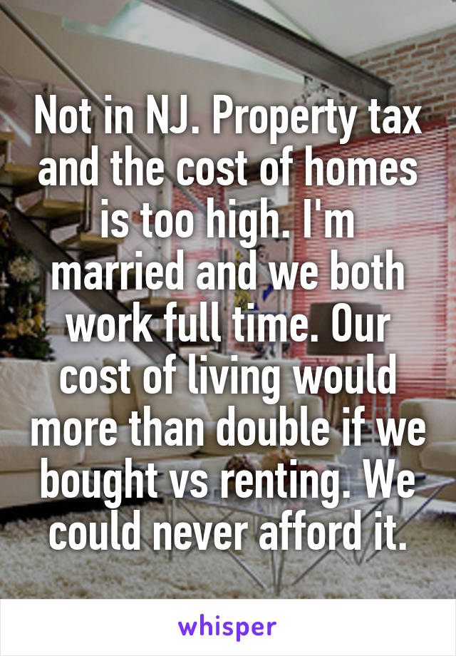 Not in NJ. Property tax and the cost of homes is too high. I'm married and we both work full time. Our cost of living would more than double if we bought vs renting. We could never afford it.