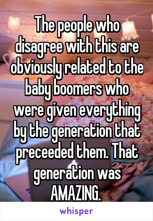 The people who disagree with this are obviously related to the baby boomers who were given everything by the generation that preceeded them. That generation was AMAZING. 