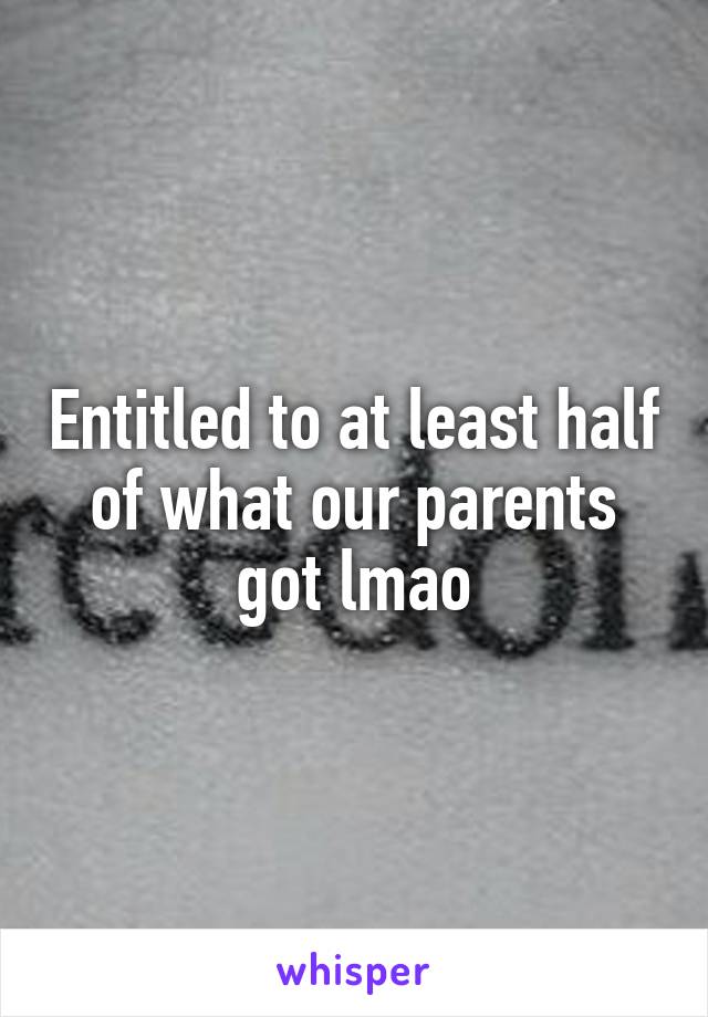 Entitled to at least half of what our parents got lmao