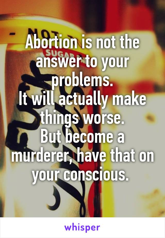 Abortion is not the answer to your problems.
It will actually make things worse.
But become a murderer, have that on your conscious. 
