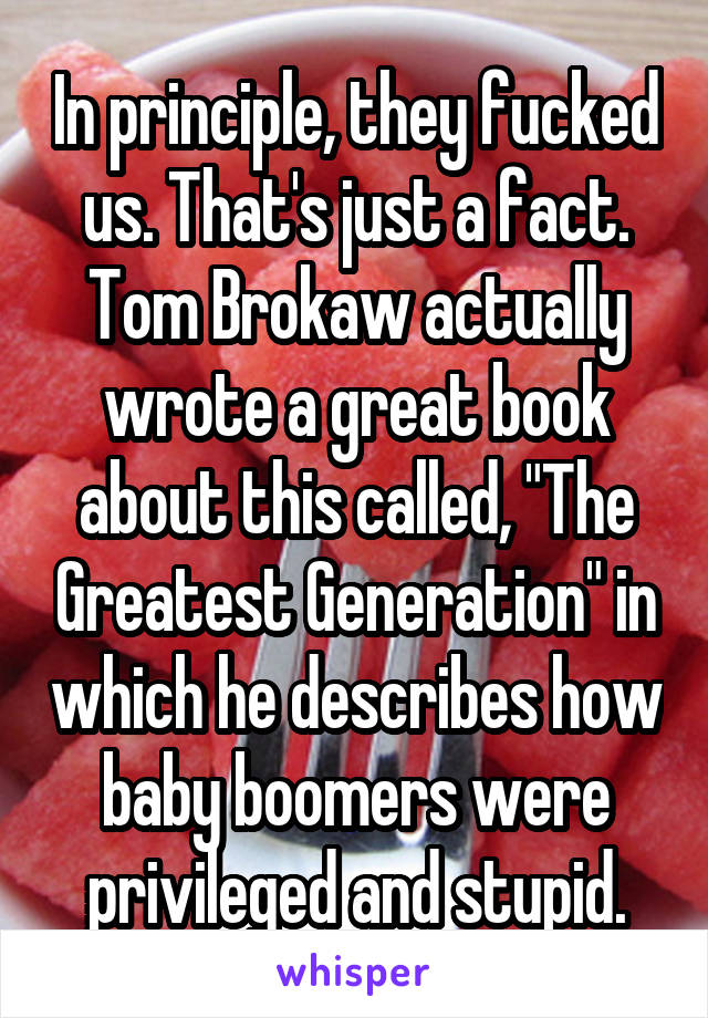 In principle, they fucked us. That's just a fact. Tom Brokaw actually wrote a great book about this called, "The Greatest Generation" in which he describes how baby boomers were privileged and stupid.