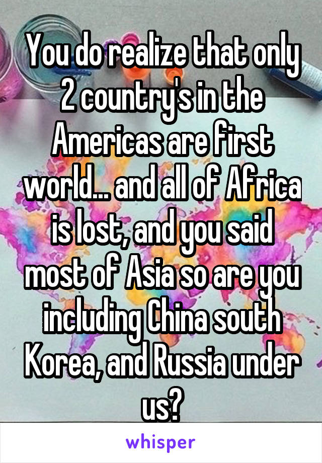 You do realize that only 2 country's in the Americas are first world... and all of Africa is lost, and you said most of Asia so are you including China south Korea, and Russia under us?