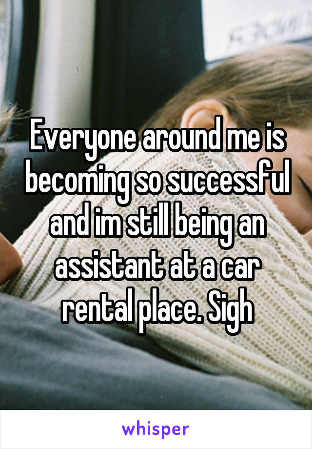 Everyone around me is becoming so successful and im still being an assistant at a car rental place. Sigh