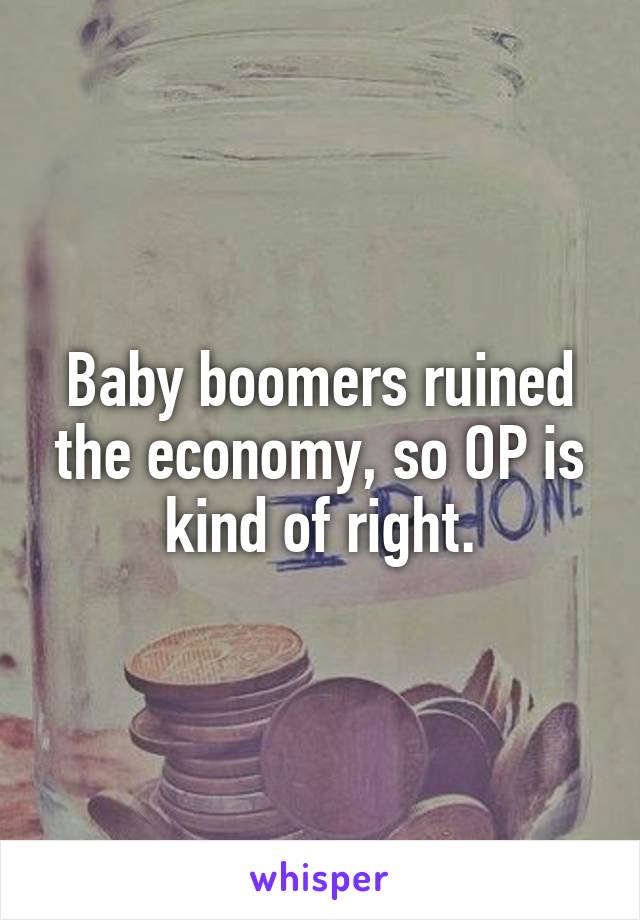 Baby boomers ruined the economy, so OP is kind of right.