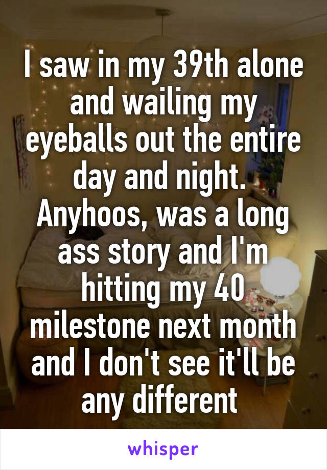 I saw in my 39th alone and wailing my eyeballs out the entire day and night. 
Anyhoos, was a long ass story and I'm hitting my 40 milestone next month and I don't see it'll be any different 