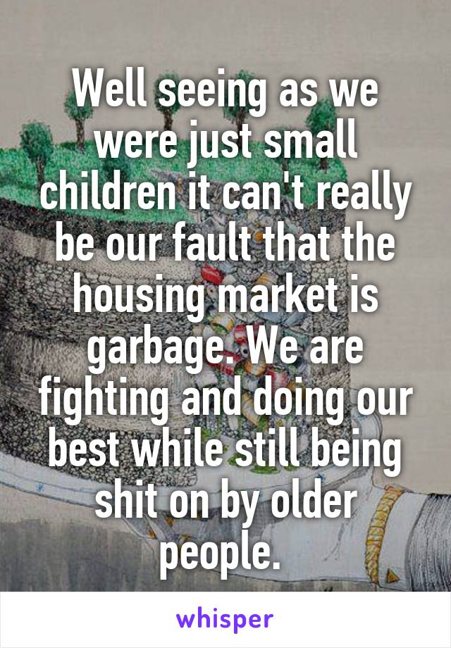 Well seeing as we were just small children it can't really be our fault that the housing market is garbage. We are fighting and doing our best while still being shit on by older people. 