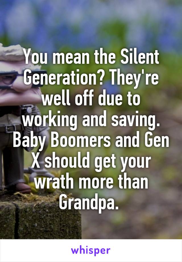 You mean the Silent Generation? They're well off due to working and saving. Baby Boomers and Gen X should get your wrath more than Grandpa. 