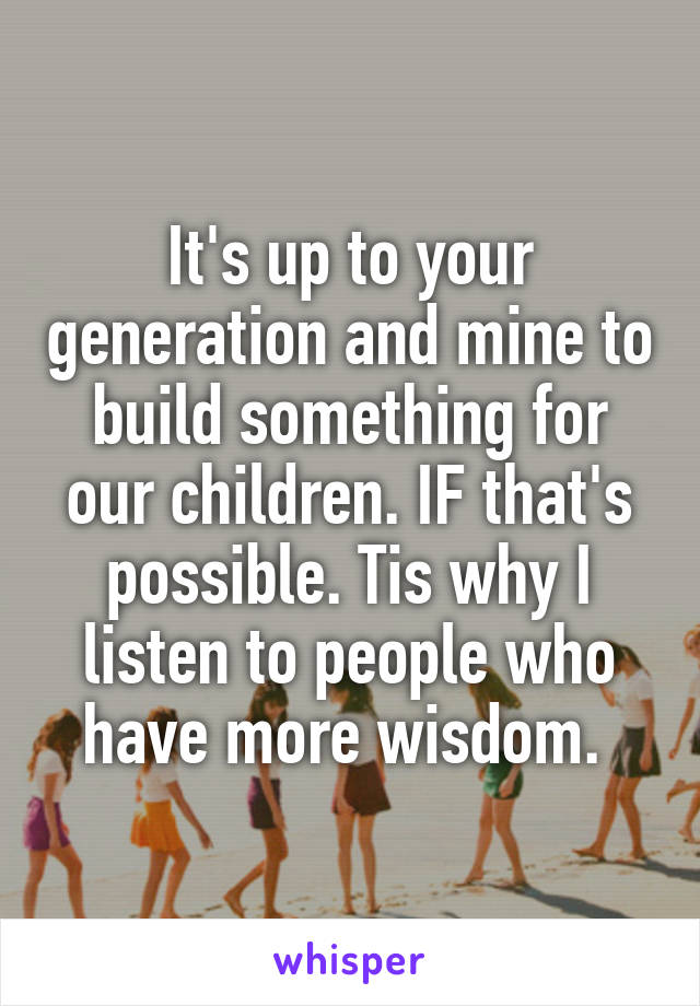 It's up to your generation and mine to build something for our children. IF that's possible. Tis why I listen to people who have more wisdom. 