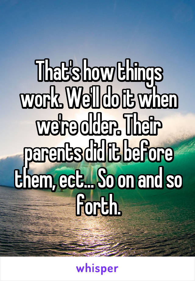 That's how things work. We'll do it when we're older. Their parents did it before them, ect... So on and so forth.