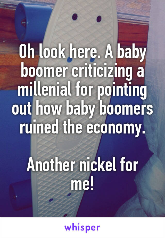 Oh look here. A baby boomer criticizing a millenial for pointing out how baby boomers ruined the economy.

Another nickel for me!