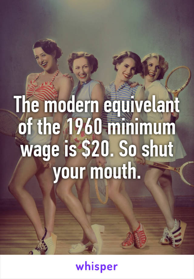 The modern equivelant of the 1960 minimum wage is $20. So shut your mouth.