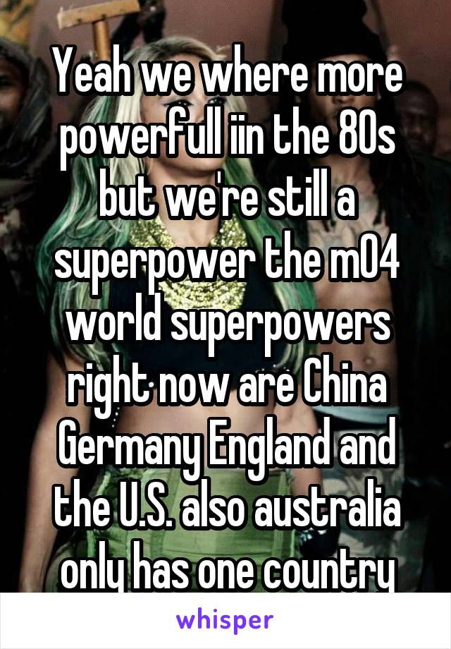 Yeah we where more powerfull iin the 80s but we're still a superpower the m04 world superpowers right now are China Germany England and the U.S. also australia only has one country