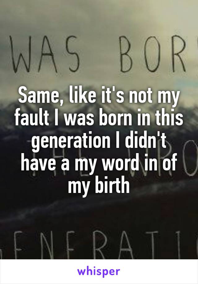 Same, like it's not my fault I was born in this generation I didn't have a my word in of my birth