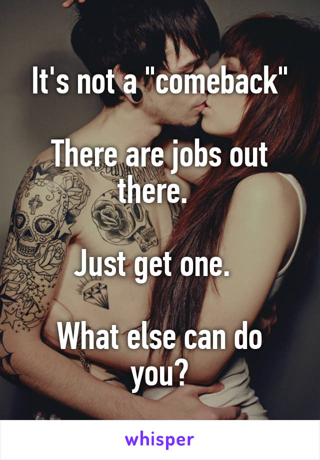 It's not a "comeback"

There are jobs out there.  

Just get one.  

What else can do you?