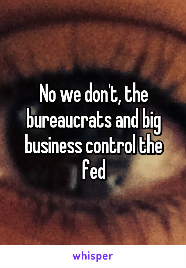 No we don't, the bureaucrats and big business control the fed