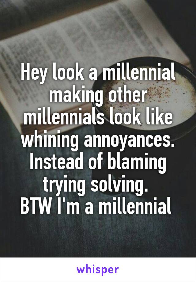 Hey look a millennial making other millennials look like whining annoyances. Instead of blaming trying solving. 
BTW I'm a millennial 
