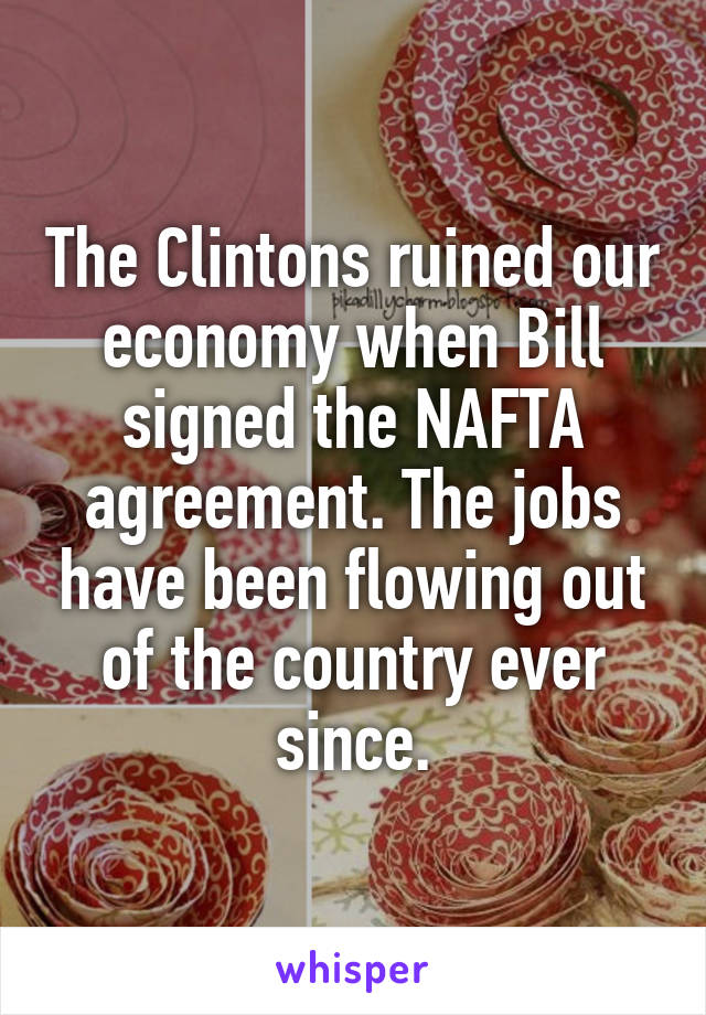 The Clintons ruined our economy when Bill signed the NAFTA agreement. The jobs have been flowing out of the country ever since.