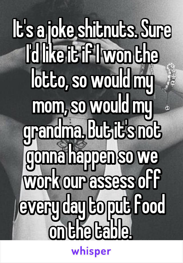 It's a joke shitnuts. Sure I'd like it if I won the lotto, so would my mom, so would my grandma. But it's not gonna happen so we work our assess off every day to put food on the table. 