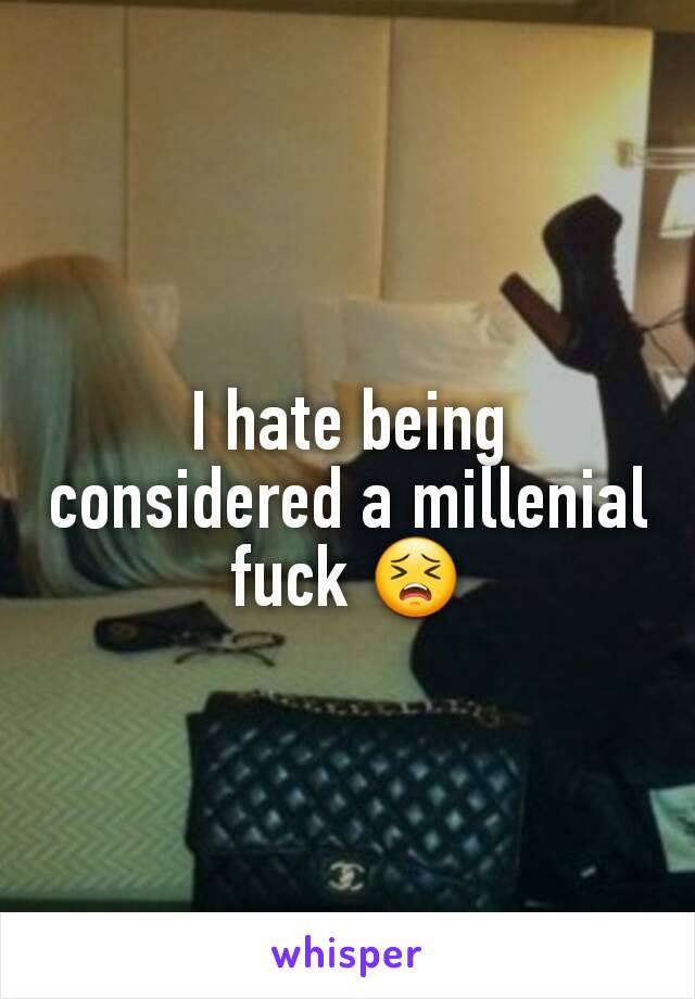I hate being considered a millenial fuck 😣