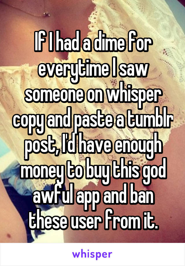 If I had a dime for everytime I saw someone on whisper copy and paste a tumblr post, I'd have enough money to buy this god awful app and ban these user from it.