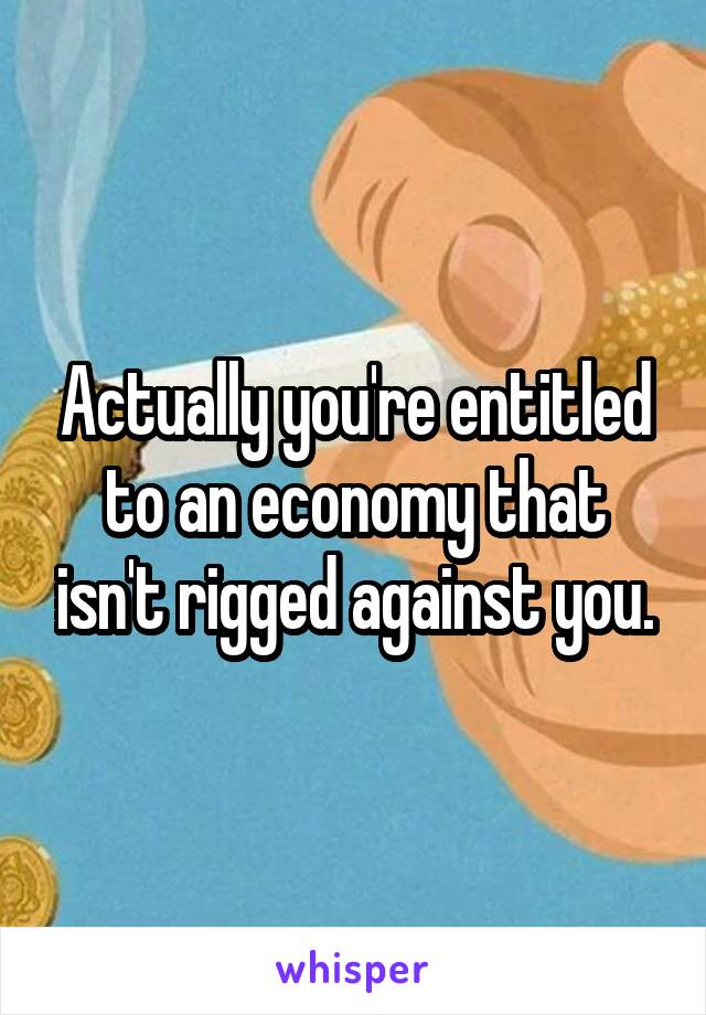 Actually you're entitled to an economy that isn't rigged against you.