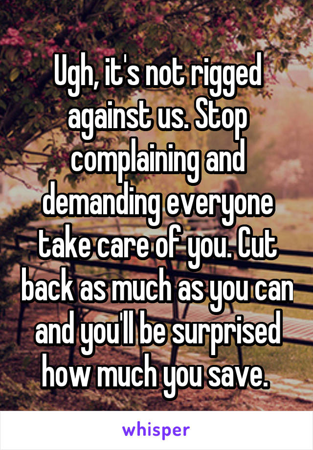 Ugh, it's not rigged against us. Stop complaining and demanding everyone take care of you. Cut back as much as you can and you'll be surprised how much you save. 