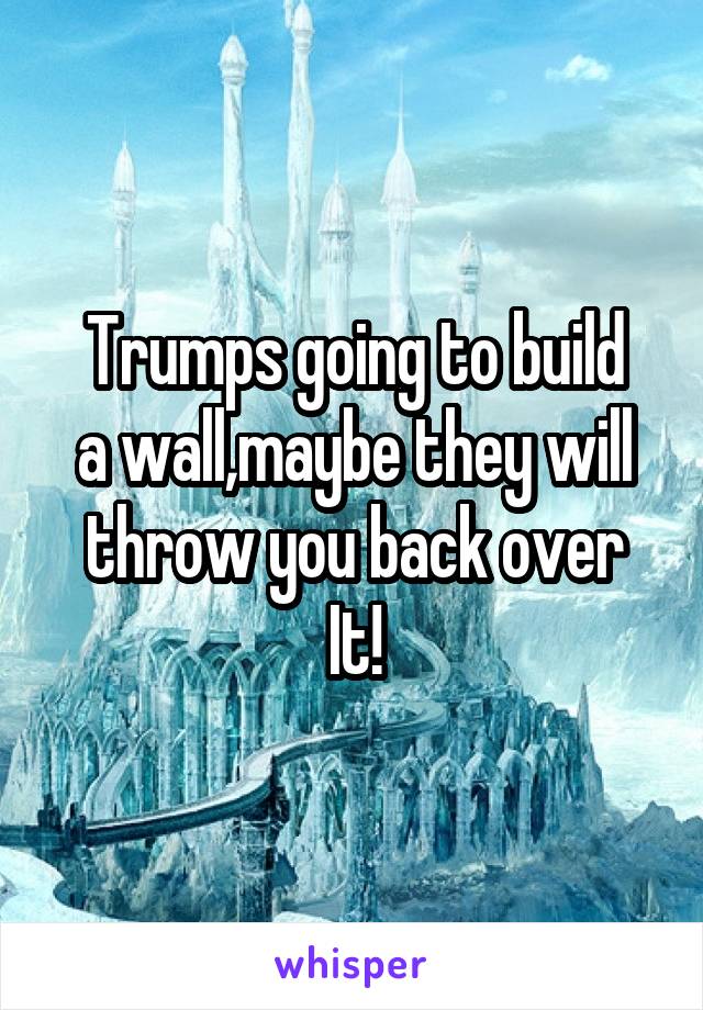 Trumps going to build
a wall,maybe they will
throw you back over
It!