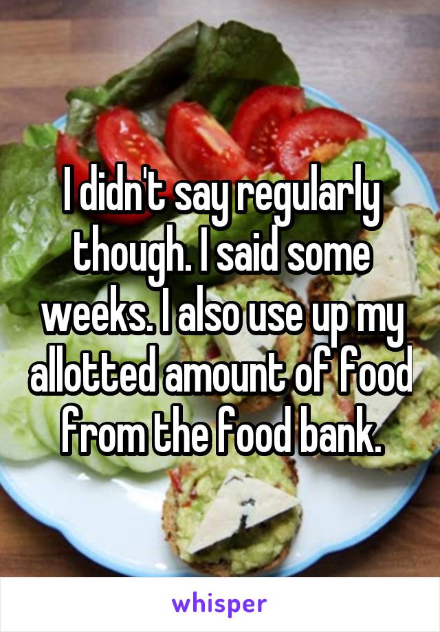 I didn't say regularly though. I said some weeks. I also use up my allotted amount of food from the food bank.