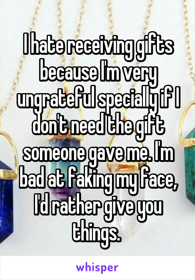 I hate receiving gifts because I'm very ungrateful specially if I don't need the gift someone gave me. I'm bad at faking my face, I'd rather give you things. 