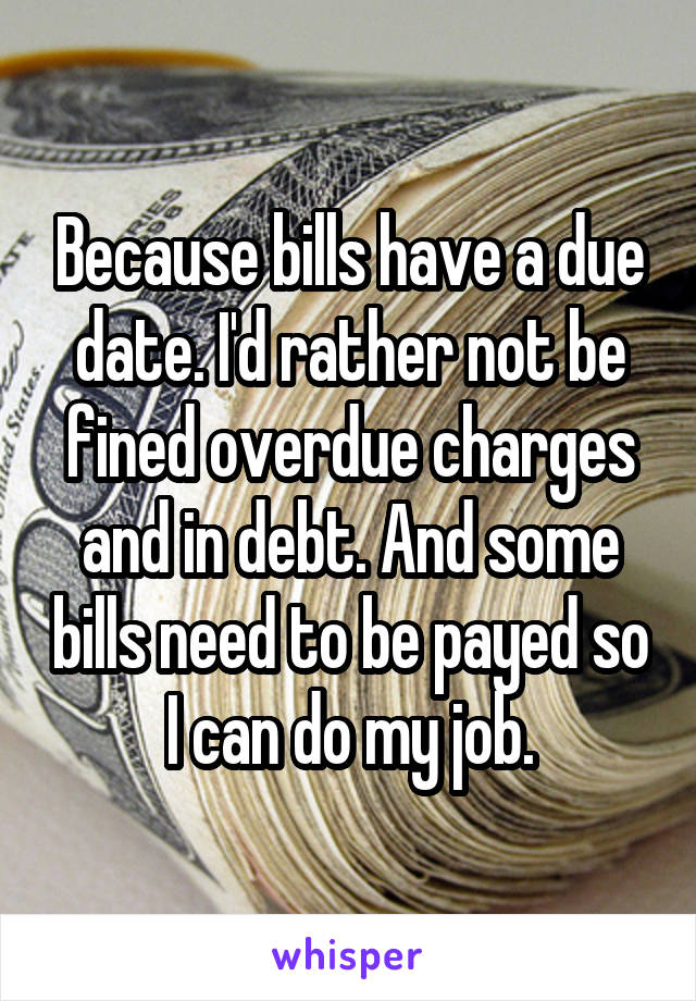 Because bills have a due date. I'd rather not be fined overdue charges and in debt. And some bills need to be payed so I can do my job.