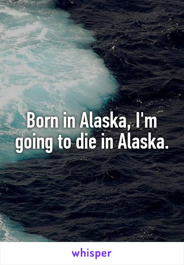 Born in Alaska, I'm going to die in Alaska.