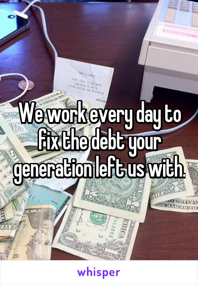 We work every day to fix the debt your generation left us with.