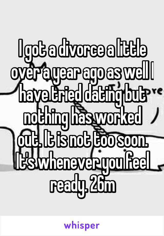 I got a divorce a little over a year ago as well I have tried dating but nothing has worked out. It is not too soon. It's whenever you feel ready. 26m