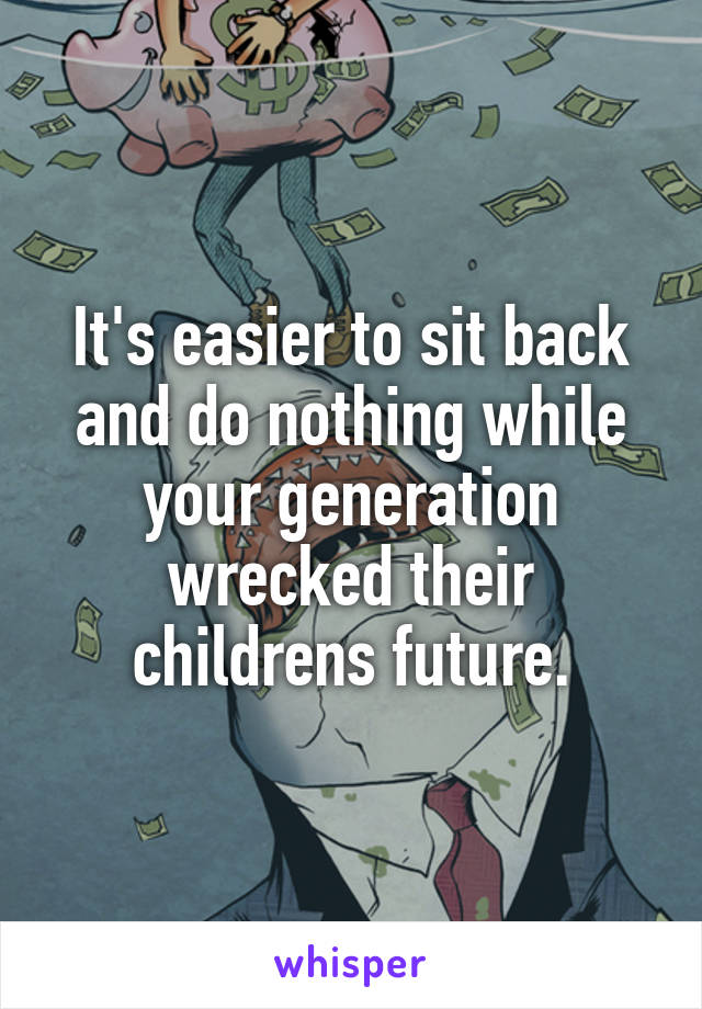 It's easier to sit back and do nothing while your generation wrecked their childrens future.