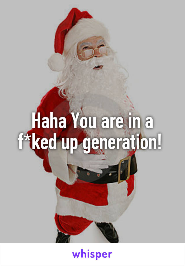 Haha You are in a f*ked up generation! 