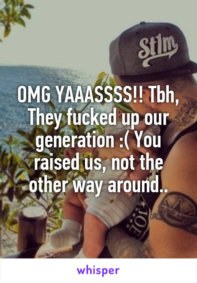OMG YAAASSSS!! Tbh, They fucked up our generation :( You raised us, not the other way around..
