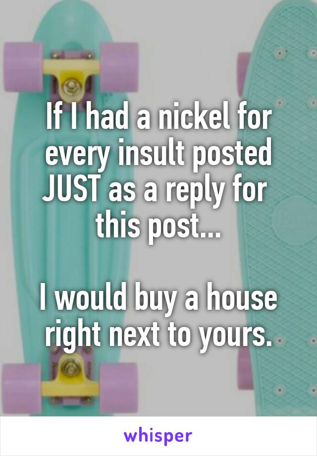 If I had a nickel for every insult posted JUST as a reply for  this post...

I would buy a house right next to yours.