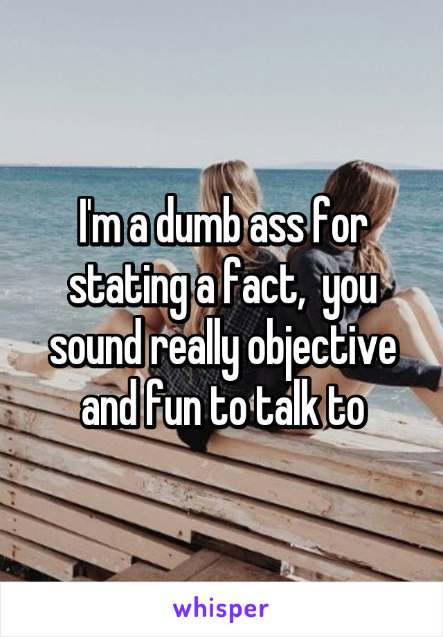 I'm a dumb ass for stating a fact,  you sound really objective and fun to talk to