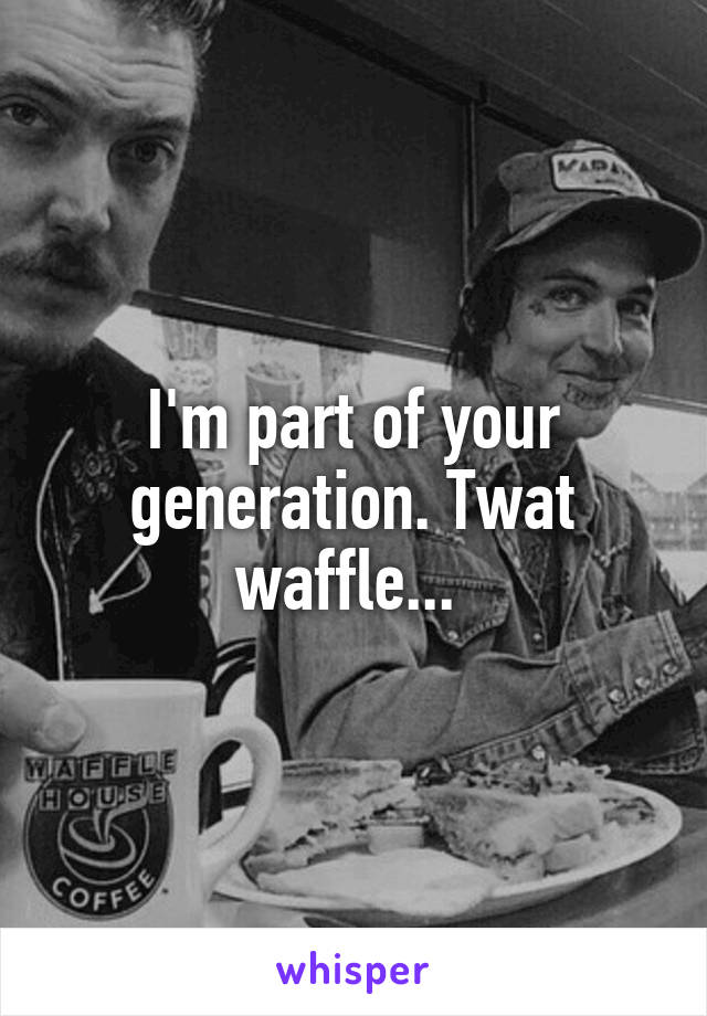 I'm part of your generation. Twat waffle... 