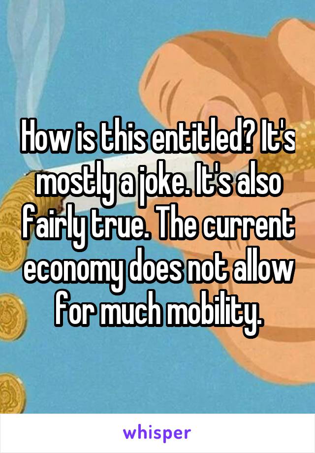 How is this entitled? It's mostly a joke. It's also fairly true. The current economy does not allow for much mobility.