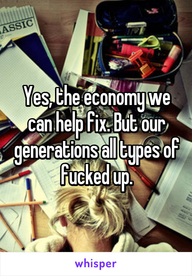 Yes, the economy we can help fix. But our generations all types of fucked up.